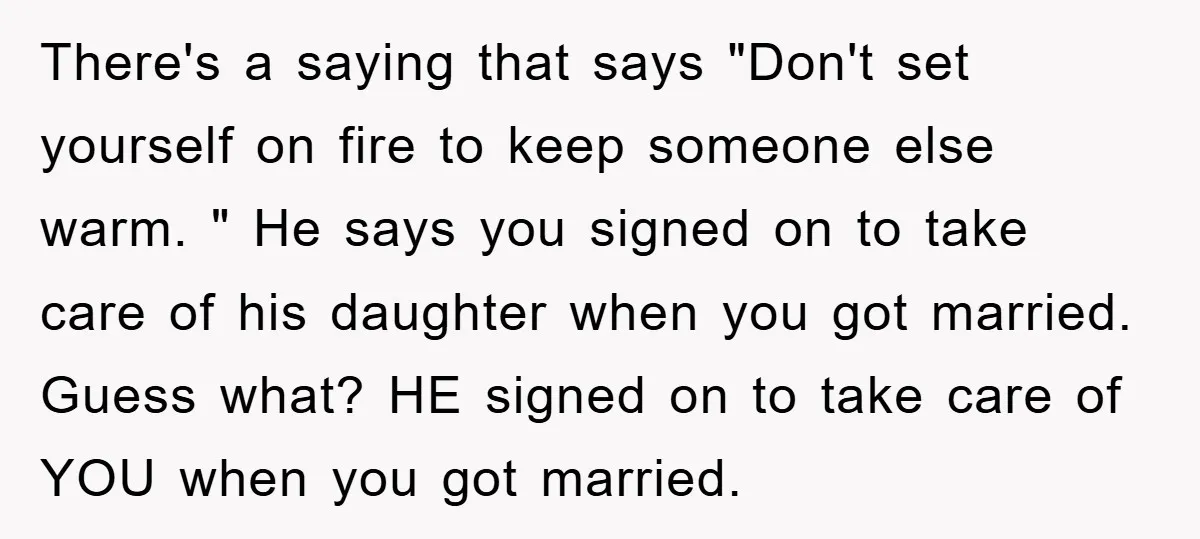 There's a saying that says "Don't set yourself on fire to keep someone else warm. " He says you signed on to take care of his daughter when you got...