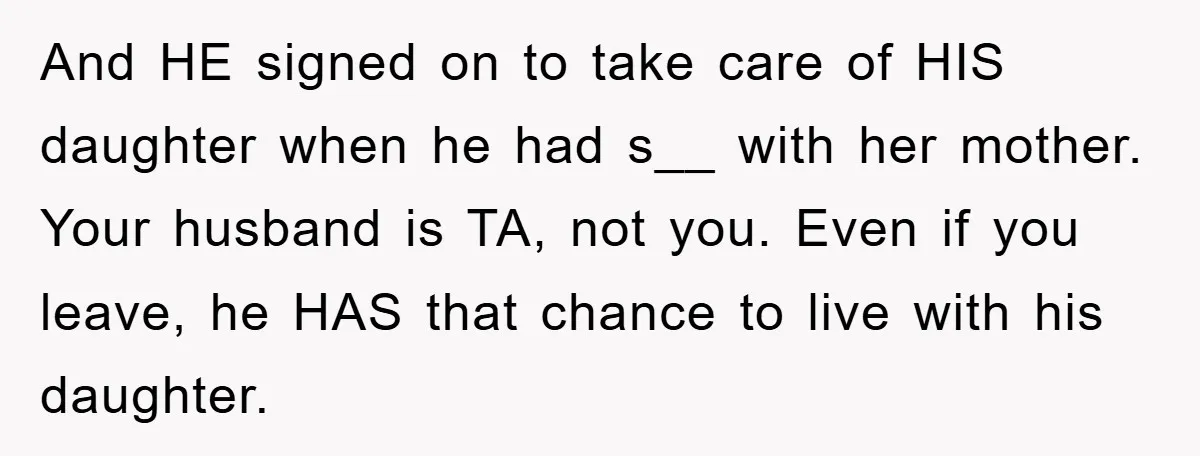 And HE signed on to take care of HIS daughter when he had s__ with her mother. Your husband is TA, not you. Even if you leave, he HAS that...