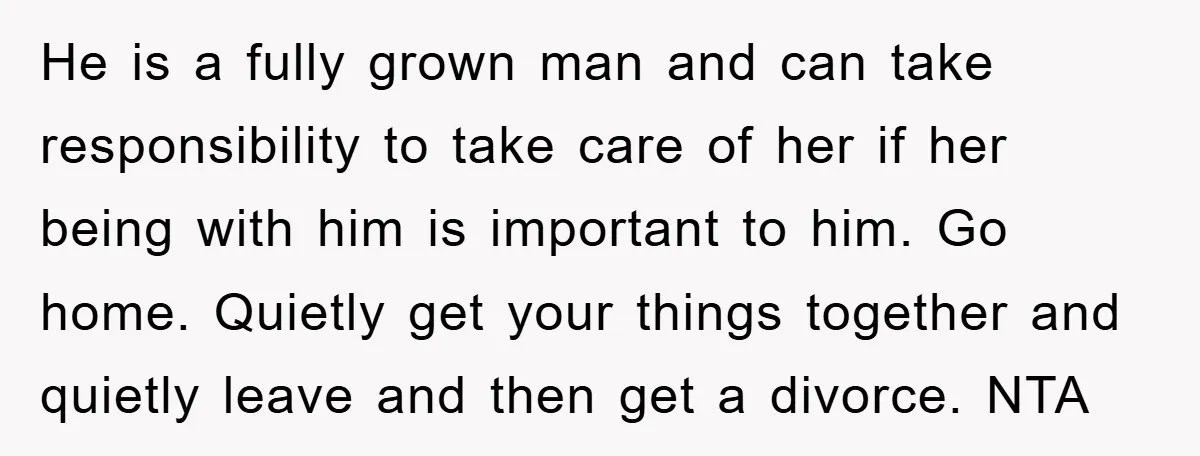 He is a fully grown man and can take responsibility to take care of her if her being with him is important to him. Go home. Quietly get your things...
