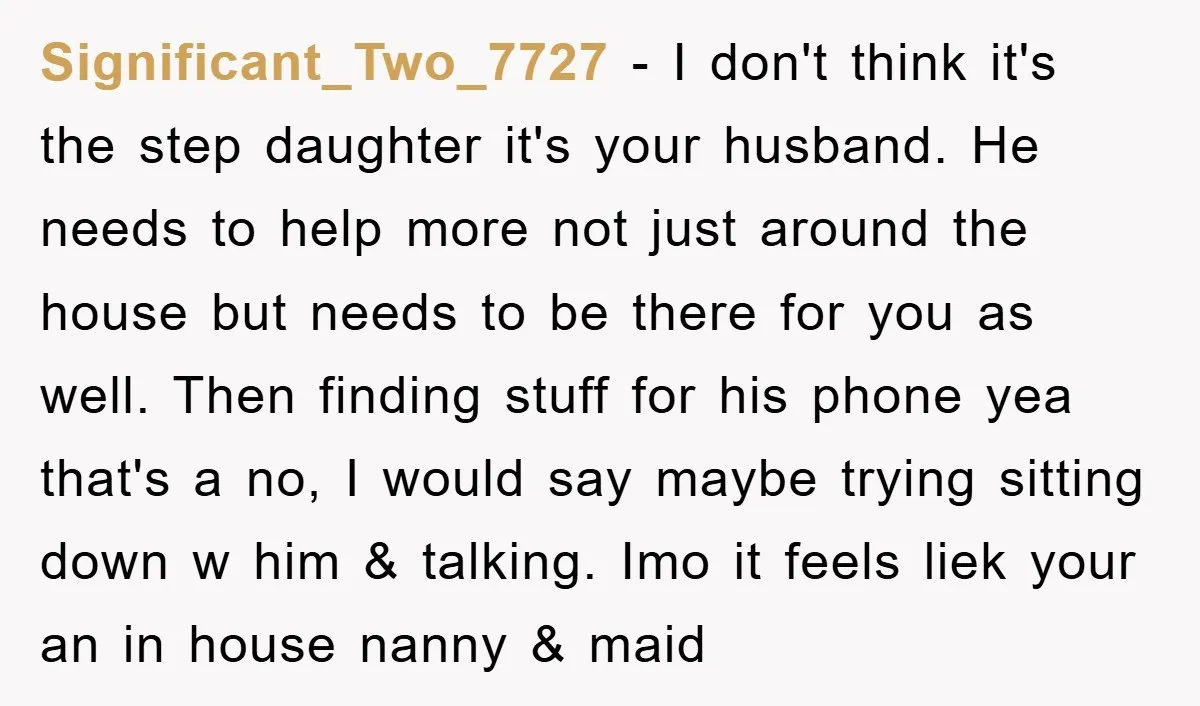 Significant_Two_7727 − I don't think it's the step daughter it's your husband. He needs to help more not just around the house but needs to be there for you as...