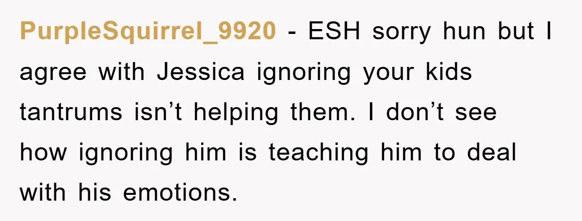 PurpleSquirrel_9920 − ESH sorry hun but I agree with Jessica ignoring your kids tantrums isn’t helping them. I don’t see how ignoring him is teaching him to deal with his...