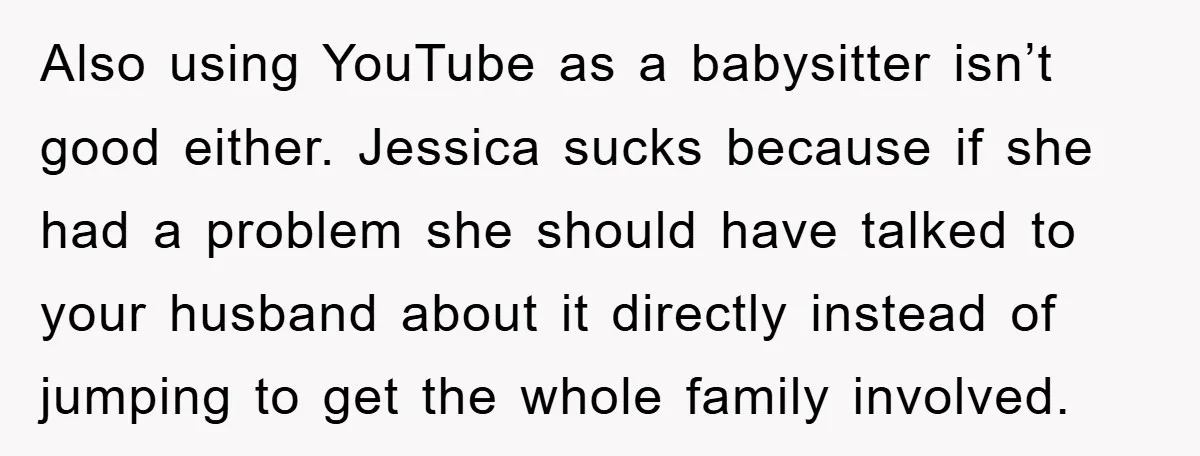 Also using YouTube as a babysitter isn’t good either. Jessica sucks because if she had a problem she should have talked to your husband about it directly instead of jumping...