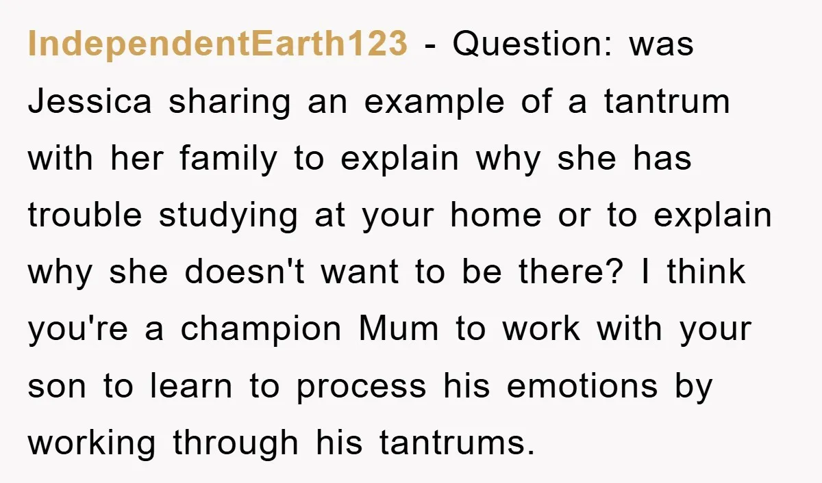 IndependentEarth123 − Question: was Jessica sharing an example of a tantrum with her family to explain why she has trouble studying at your home or to explain why she doesn't...