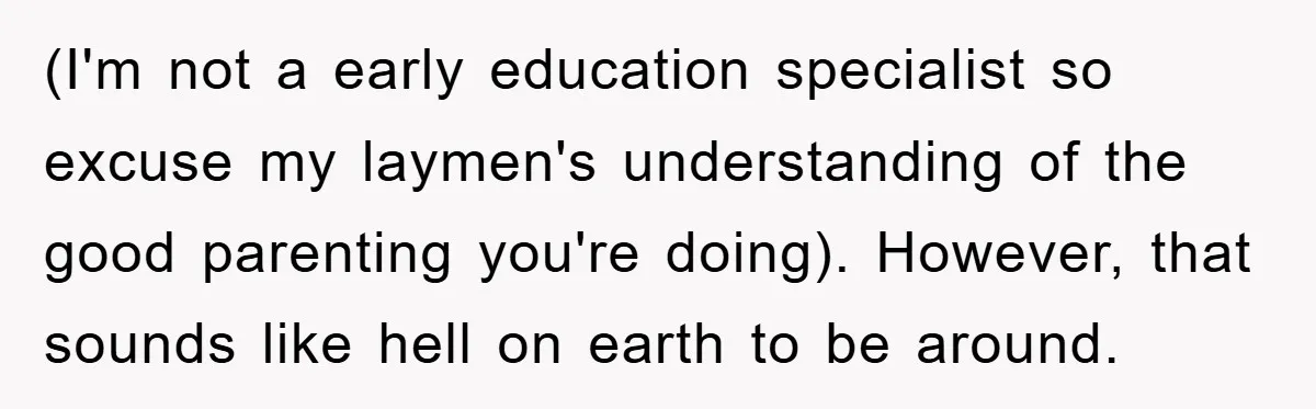(I'm not a early education specialist so excuse my laymen's understanding of the good parenting you're doing). However, that sounds like hell on earth to be around.