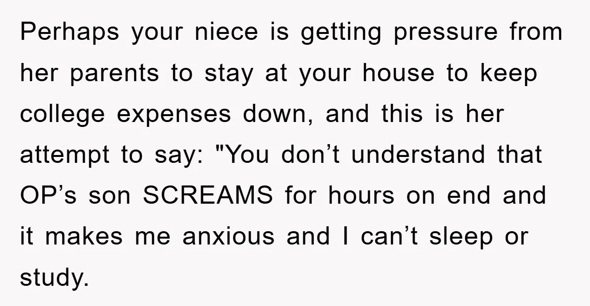 Perhaps your niece is getting pressure from her parents to stay at your house to keep college expenses down, and this is her attempt to say: "You don’t understand that...