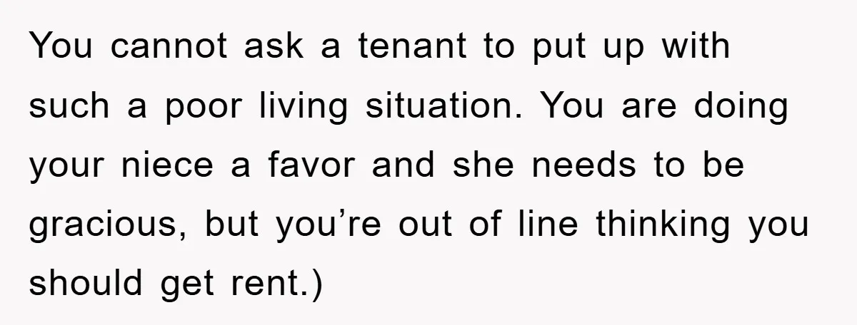You cannot ask a tenant to put up with such a poor living situation. You are doing your niece a favor and she needs to be gracious, but you’re out...