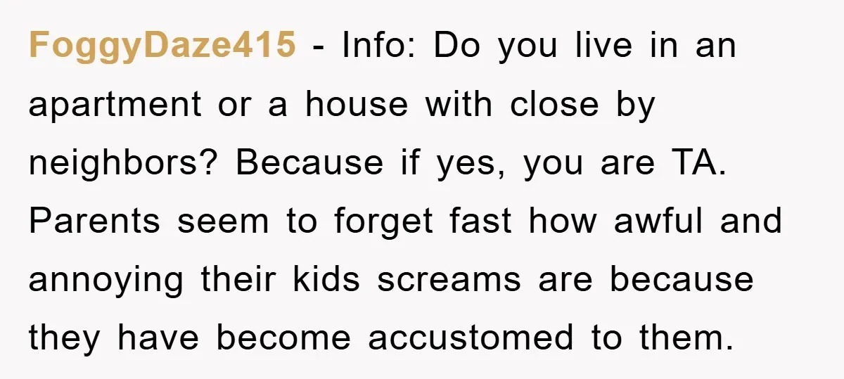 FoggyDaze415 − Info: Do you live in an apartment or a house with close by neighbors? Because if yes, you are TA. Parents seem to forget fast how awful and...