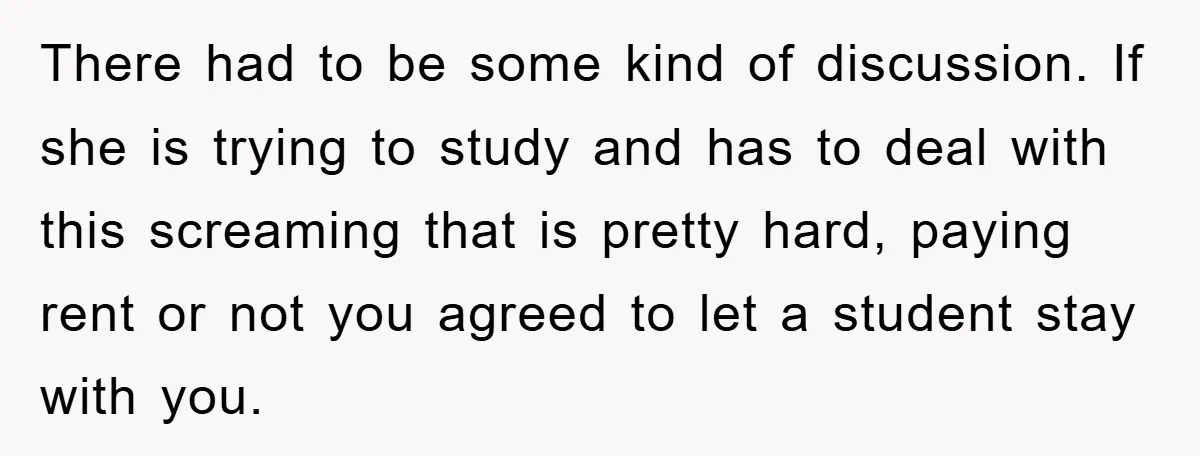 There had to be some kind of discussion. If she is trying to study and has to deal with this screaming that is pretty hard, paying rent or not you...