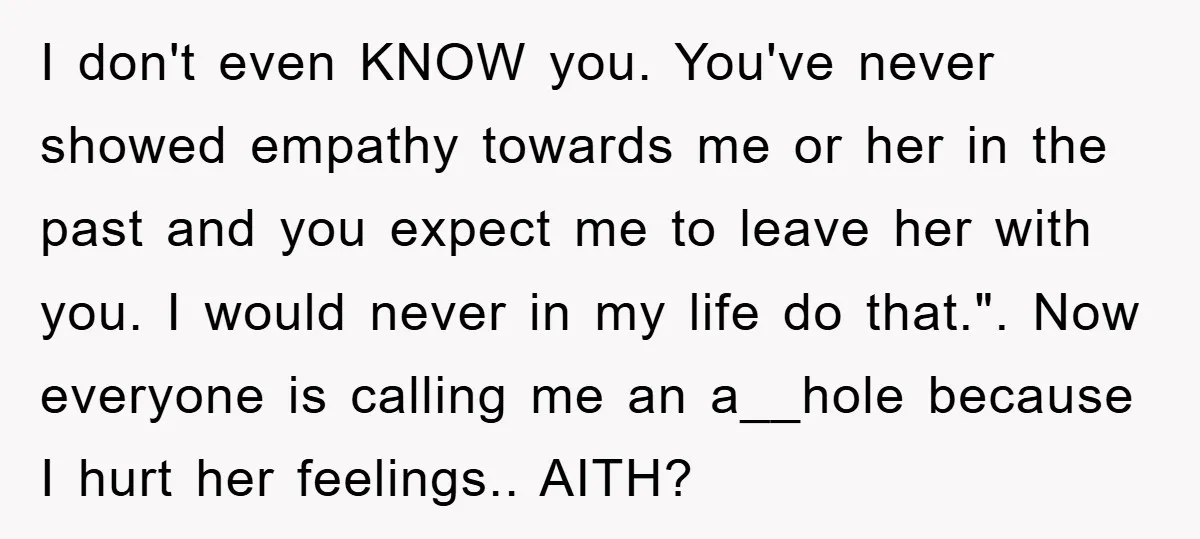 I don't even KNOW you. You've never showed empathy towards me or her in the past and you expect me to leave her with you. I would never in my...