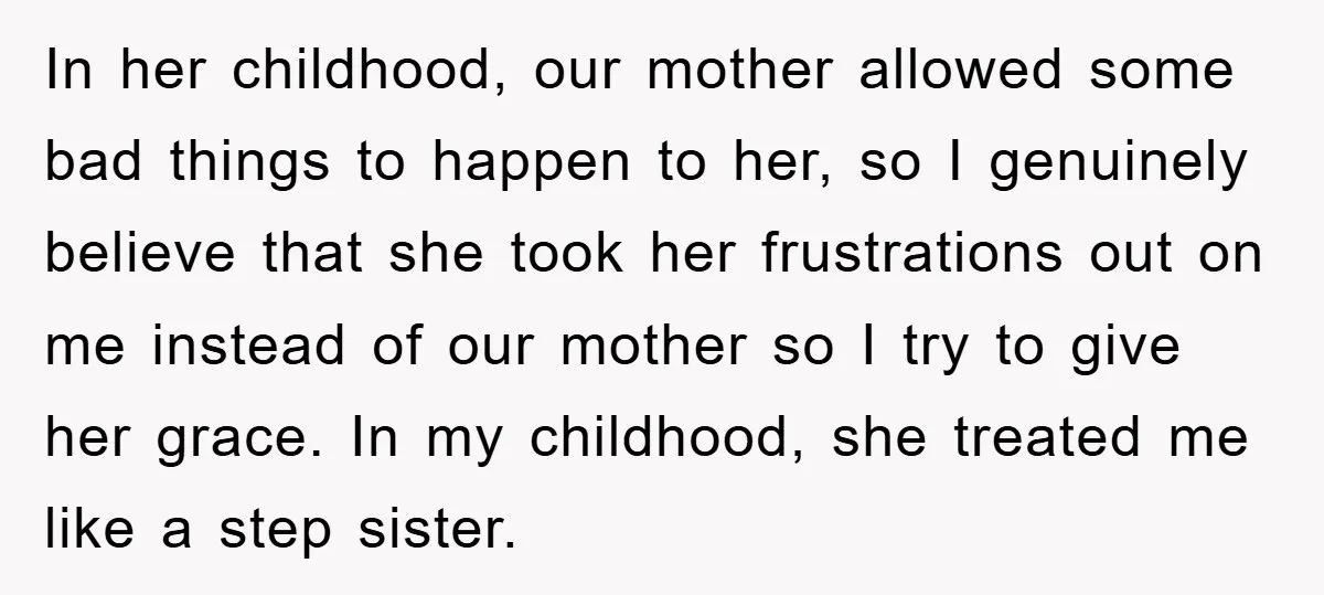 In her childhood, our mother allowed some bad things to happen to her, so I genuinely believe that she took her frustrations out on me instead of our mother so...