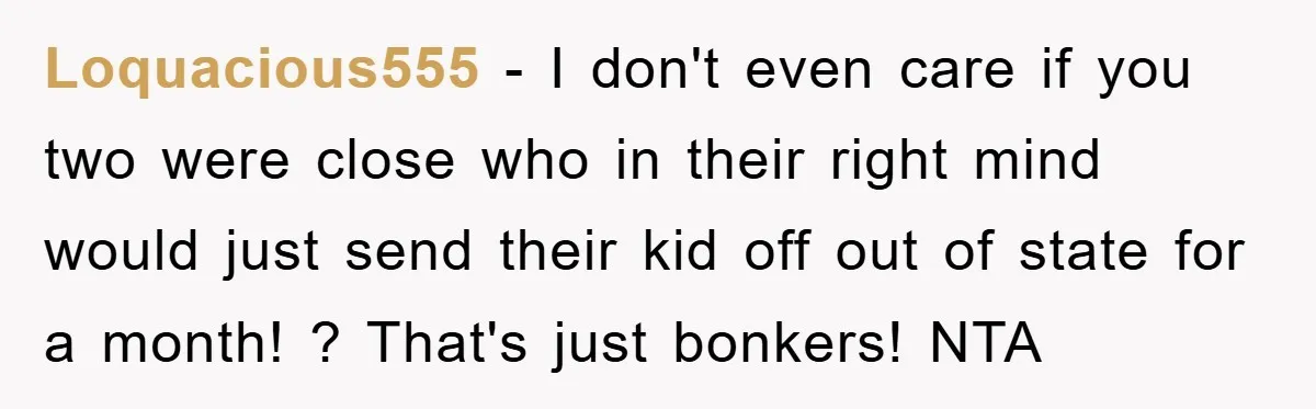 Loquacious555 − I don't even care if you two were close who in their right mind would just send their kid off out of state for a month! ? That's...