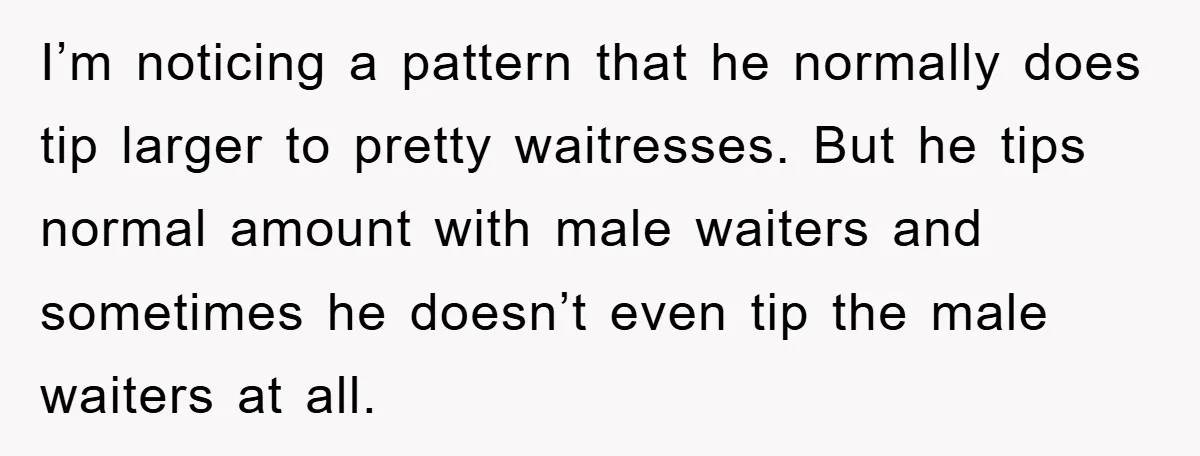 I’m noticing a pattern that he normally does tip larger to pretty waitresses. But he tips normal amount with male waiters and sometimes he doesn’t even tip the male waiters...
