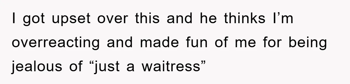 I got upset over this and he thinks I’m overreacting and made fun of me for being jealous of “just a waitress”