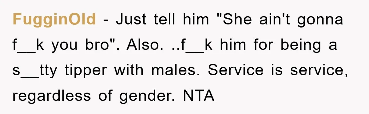 FugginOld − Just tell him "She ain't gonna f__k you bro". Also. ..f__k him for being a s__tty tipper with males. Service is service, regardless of gender. NTA