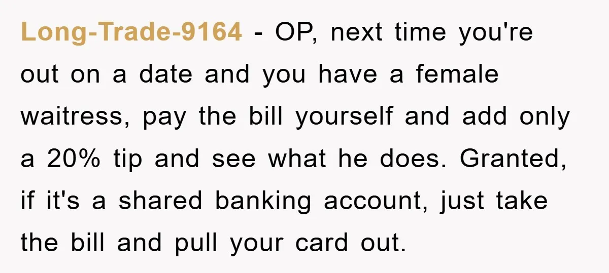 Long-Trade-9164 − OP, next time you're out on a date and you have a female waitress, pay the bill yourself and add only a 20% tip and see what he...