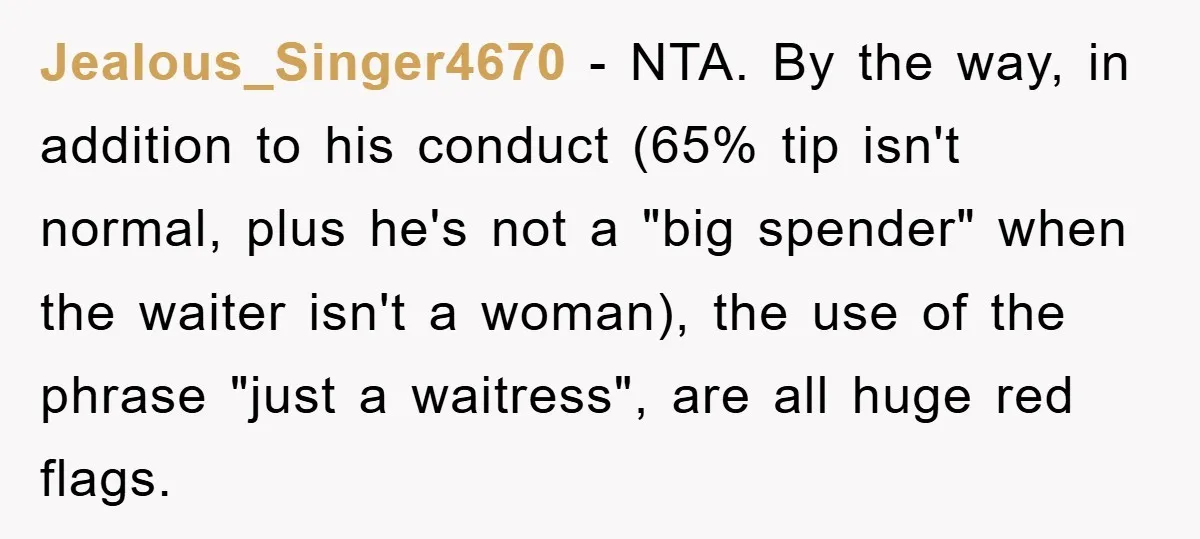 Jealous_Singer4670 − NTA. By the way, in addition to his conduct (65% tip isn't normal, plus he's not a "big spender" when the waiter isn't a woman), the use of...