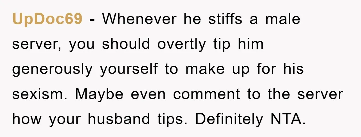 UpDoc69 − Whenever he stiffs a male server, you should overtly tip him generously yourself to make up for his sexism. Maybe even comment to the server how your husband...