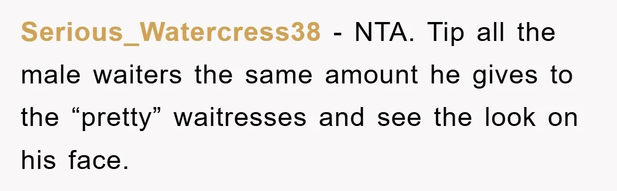 Serious_Watercress38 − NTA. Tip all the male waiters the same amount he gives to the “pretty” waitresses and see the look on his face.