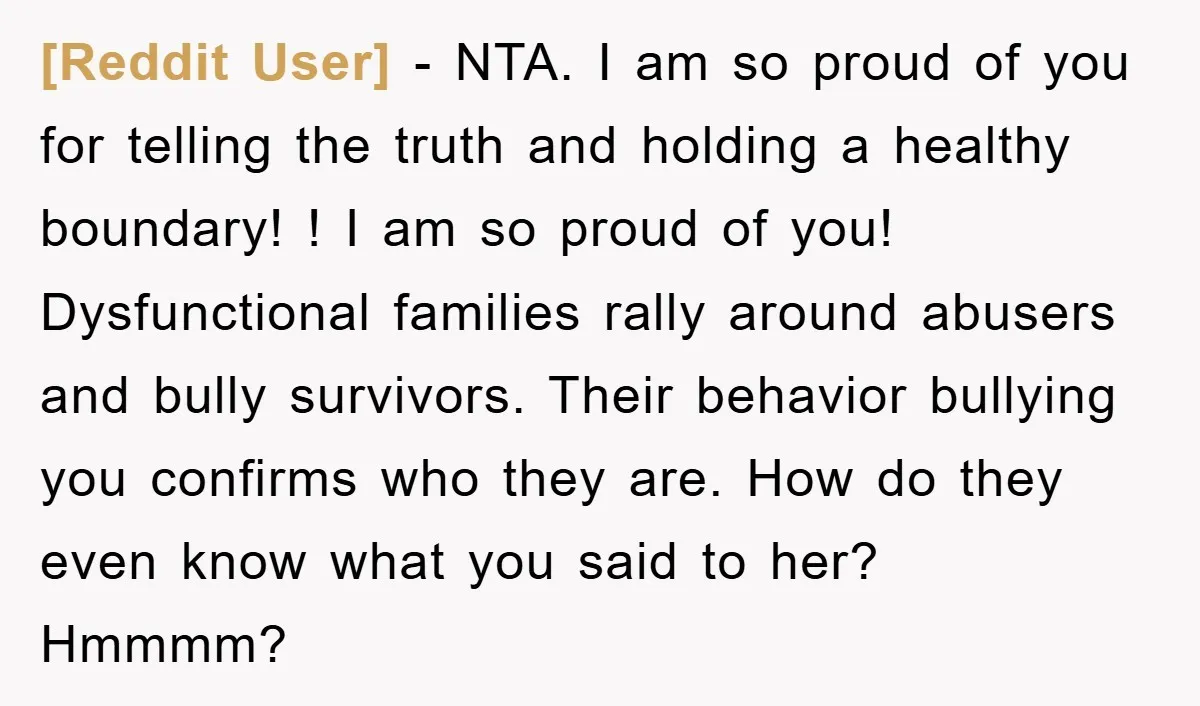 [Reddit User] − NTA. I am so proud of you for telling the truth and holding a healthy boundary! ! I am so proud of you! Dysfunctional families rally around...