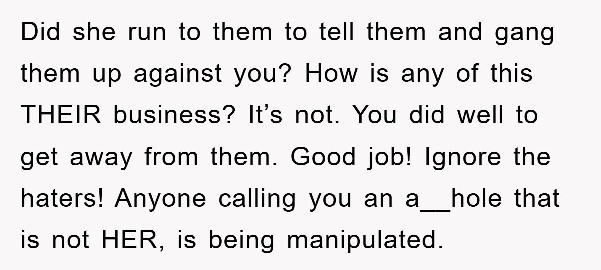 Did she run to them to tell them and gang them up against you? How is any of this THEIR business? It’s not. You did well to get away from...