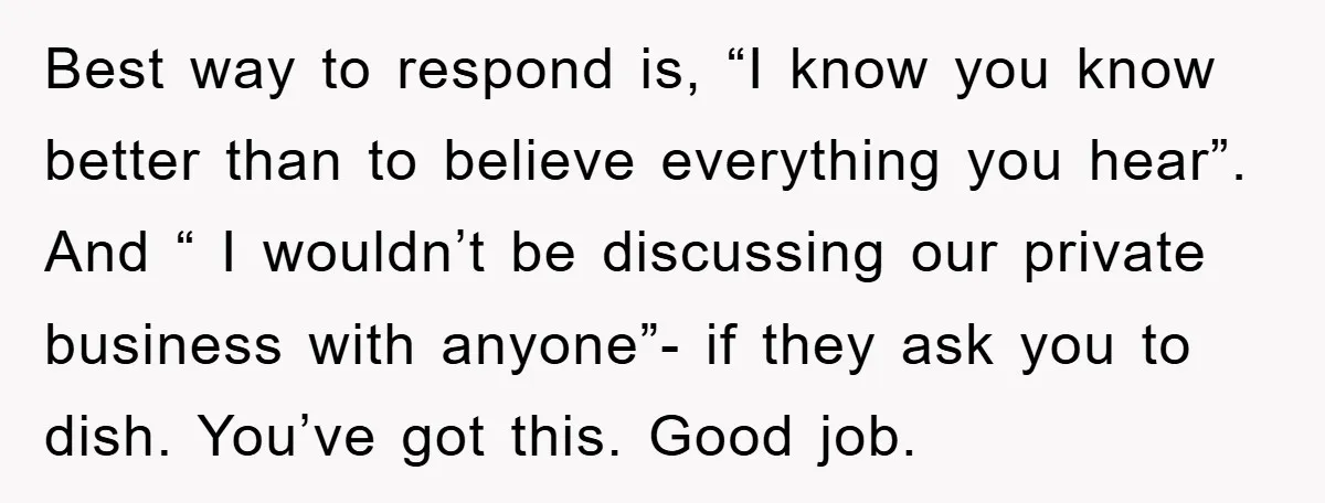 Best way to respond is, “I know you know better than to believe everything you hear”. And “ I wouldn’t be discussing our private business with anyone”- if they ask...