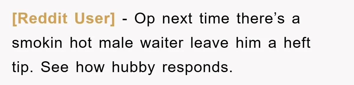 [Reddit User] − Op next time there’s a smokin hot male waiter leave him a heft tip. See how hubby responds.