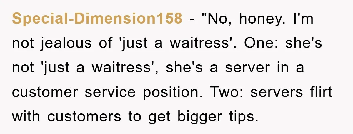 Special-Dimension158 − "No, honey. I'm not jealous of 'just a waitress'. One: she's not 'just a waitress', she's a server in a customer service position. Two: servers flirt with customers...