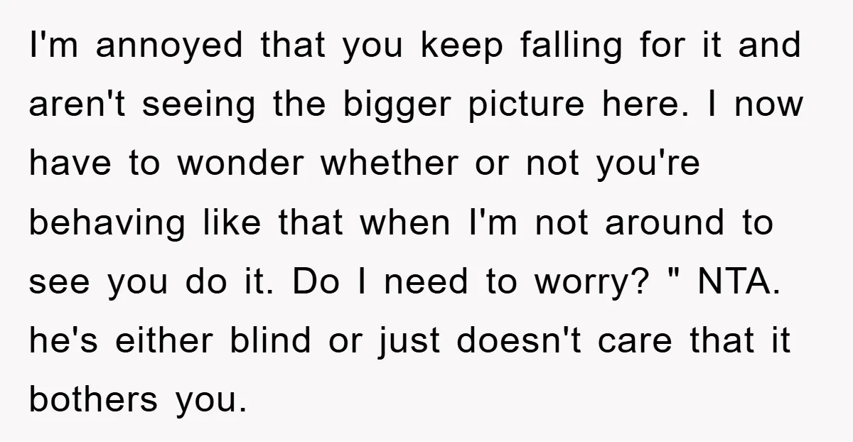 I'm annoyed that you keep falling for it and aren't seeing the bigger picture here. I now have to wonder whether or not you're behaving like that when I'm not...