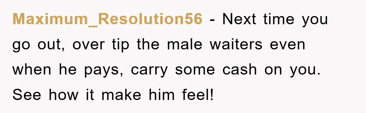 Maximum_Resolution56 − Next time you go out, over tip the male waiters even when he pays, carry some cash on you. See how it make him feel!