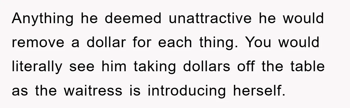 Anything he deemed unattractive he would remove a dollar for each thing. You would literally see him taking dollars off the table as the waitress is introducing herself.