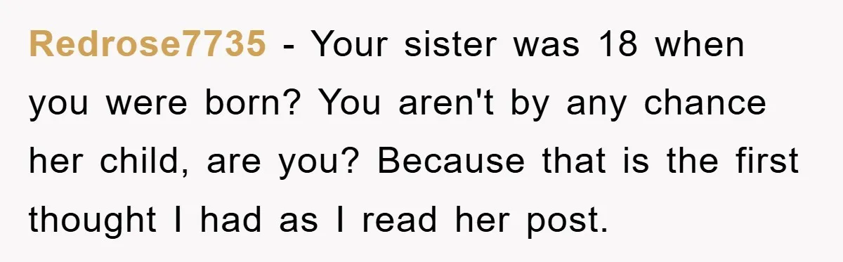 Redrose7735 − Your sister was 18 when you were born? You aren't by any chance her child, are you? Because that is the first thought I had as I read...