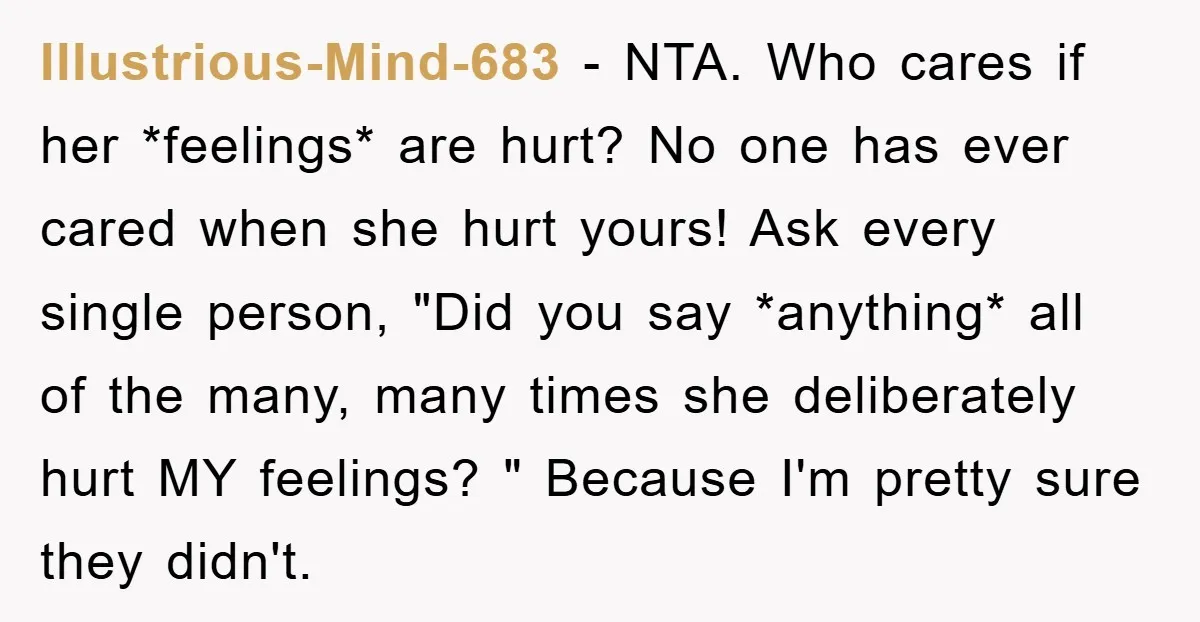 Illustrious-Mind-683 − NTA. Who cares if her *feelings* are hurt? No one has ever cared when she hurt yours! Ask every single person, "Did you say *anything* all of the...