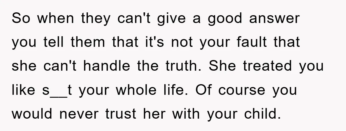 So when they can't give a good answer you tell them that it's not your fault that she can't handle the truth. She treated you like s__t your whole life....