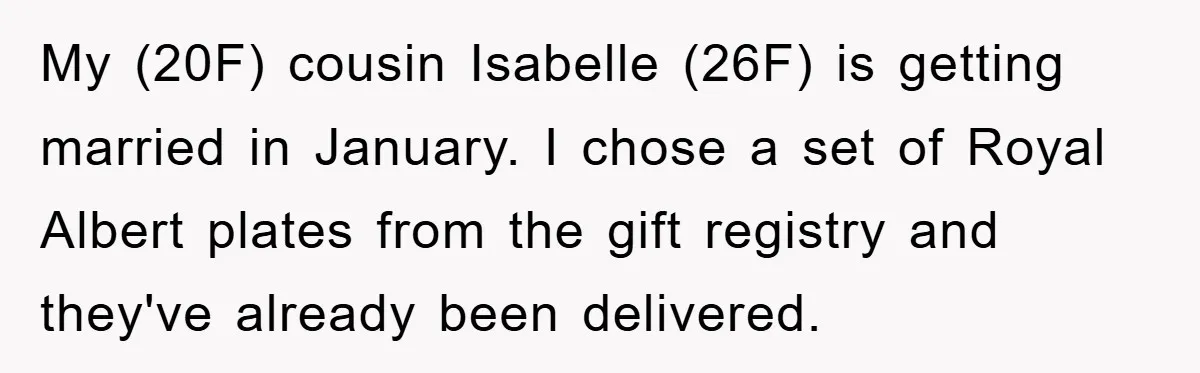 My (20F) cousin Isabelle (26F) is getting married in January. I chose a set of Royal Albert plates from the gift registry and they've already been delivered.