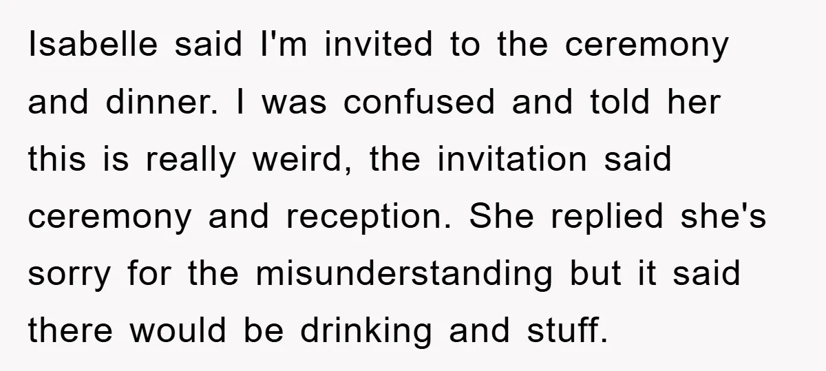 Isabelle said I'm invited to the ceremony and dinner. I was confused and told her this is really weird, the invitation said ceremony and reception. She replied she's sorry for...