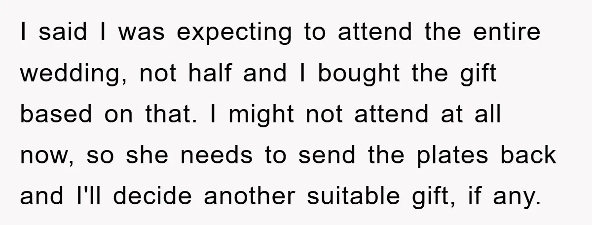 I said I was expecting to attend the entire wedding, not half and I bought the gift based on that. I might not attend at all now, so she needs...