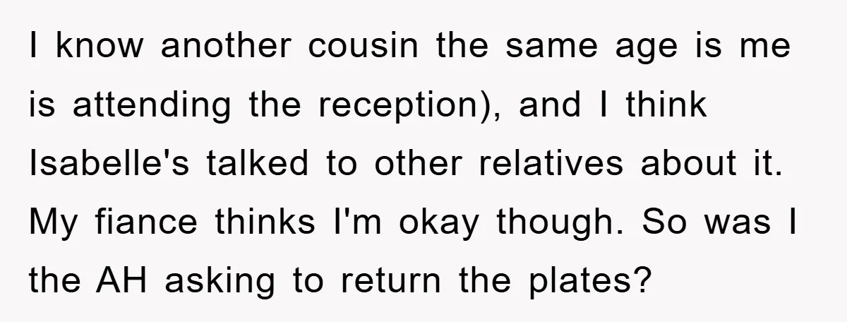 I know another cousin the same age is me is attending the reception), and I think Isabelle's talked to other relatives about it. My fiance thinks I'm okay though. So...
