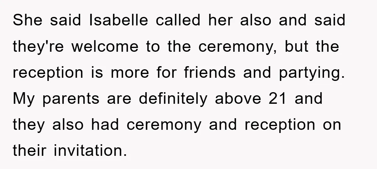She said Isabelle called her also and said they're welcome to the ceremony, but the reception is more for friends and partying. My parents are definitely above 21 and they...