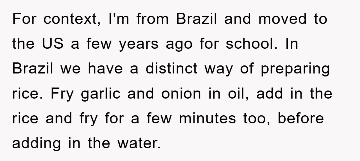 For context, I'm from Brazil and moved to the US a few years ago for school. In Brazil we have a distinct way of preparing rice. Fry garlic and onion...