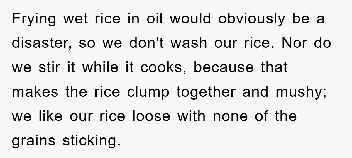 Frying wet rice in oil would obviously be a disaster, so we don't wash our rice. Nor do we stir it while it cooks, because that makes the rice clump...