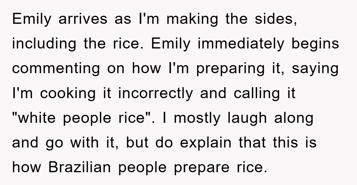 Emily arrives as I'm making the sides, including the rice. Emily immediately begins commenting on how I'm preparing it, saying I'm cooking it incorrectly and calling it "white people rice"....