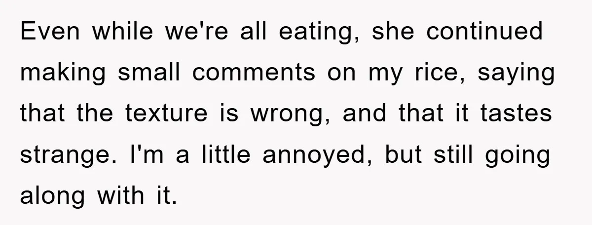 Even while we're all eating, she continued making small comments on my rice, saying that the texture is wrong, and that it tastes strange. I'm a little annoyed, but still...