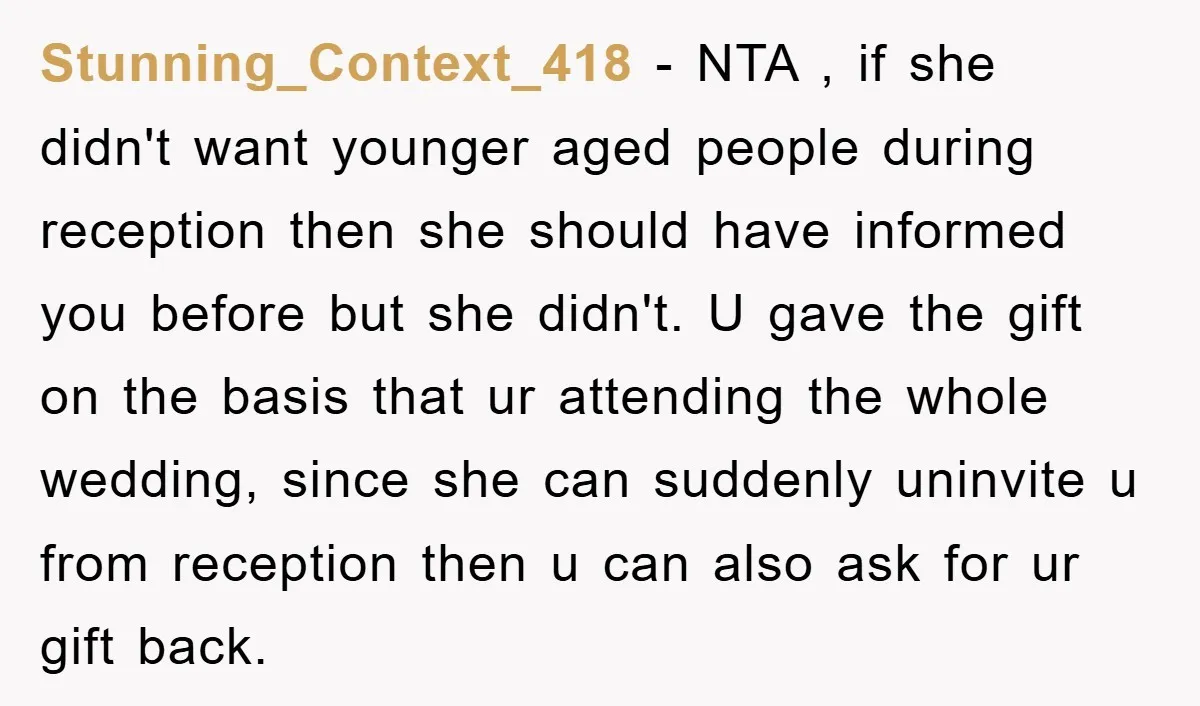 Stunning_Context_418 − NTA , if she didn't want younger aged people during reception then she should have informed you before but she didn't. U gave the gift on the basis...