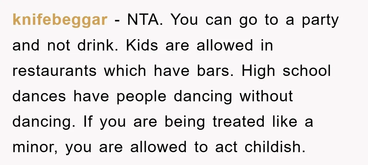 knifebeggar − NTA. You can go to a party and not drink. Kids are allowed in restaurants which have bars. High school dances have people dancing without dancing. If you...