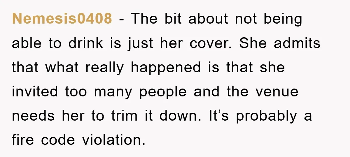 Nemesis0408 − The bit about not being able to drink is just her cover. She admits that what really happened is that she invited too many people and the venue...