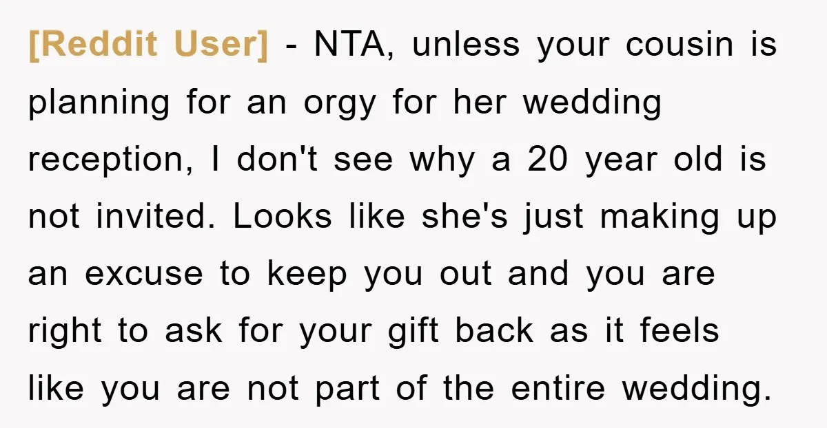 [Reddit User] − NTA, unless your cousin is planning for an orgy for her wedding reception, I don't see why a 20 year old is not invited. Looks like she's...