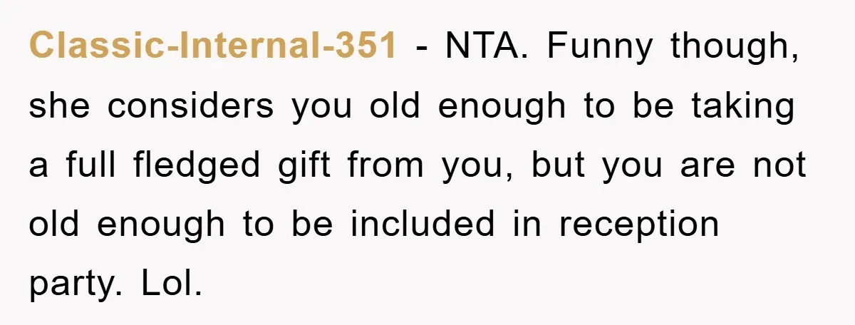 Classic-Internal-351 − NTA. Funny though, she considers you old enough to be taking a full fledged gift from you, but you are not old enough to be included in reception...
