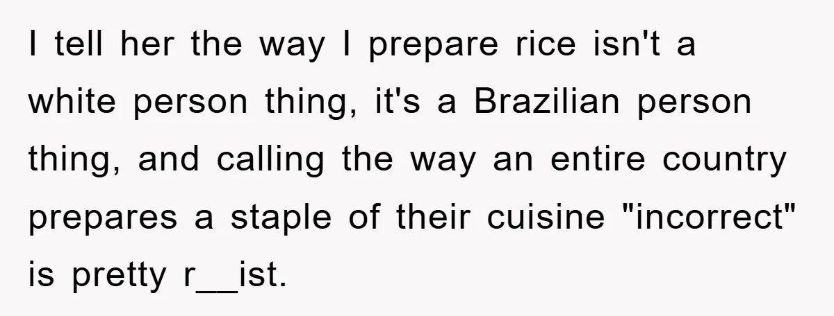 I tell her the way I prepare rice isn't a white person thing, it's a Brazilian person thing, and calling the way an entire country prepares a staple of their...