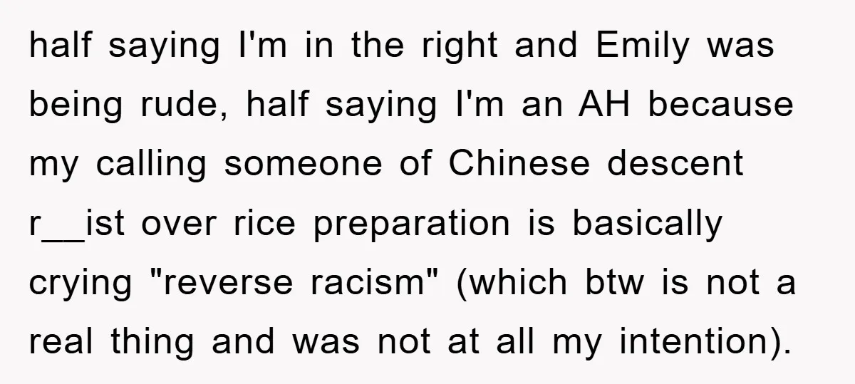 half saying I'm in the right and Emily was being rude, half saying I'm an AH because my calling someone of Chinese descent r__ist over rice preparation is basically crying...
