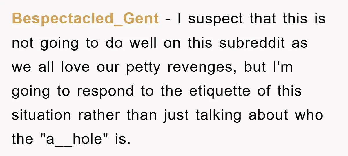 Bespectacled_Gent − I suspect that this is not going to do well on this subreddit as we all love our petty revenges, but I'm going to respond to the etiquette...